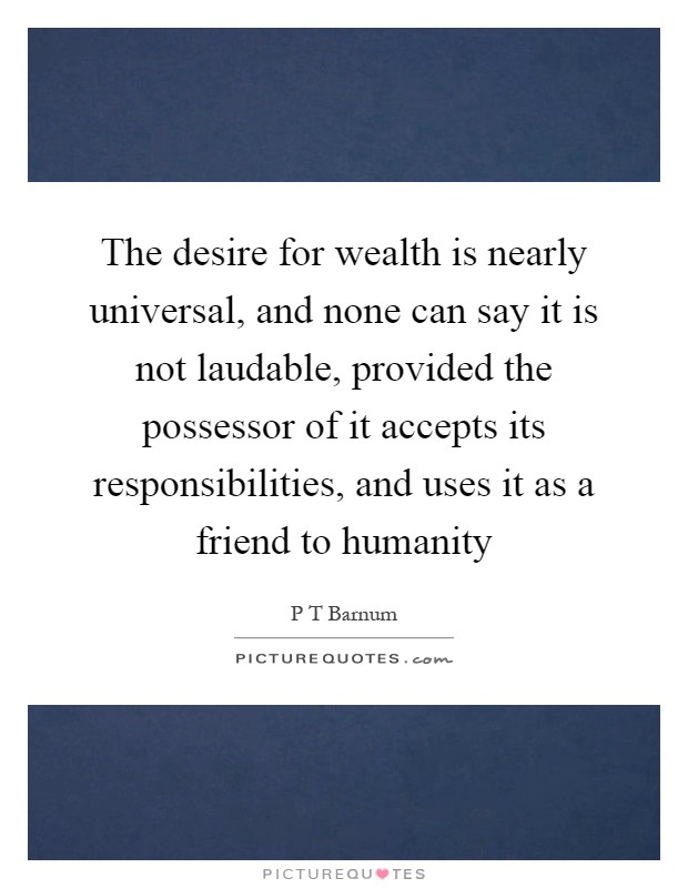 The desire for wealth is nearly universal, and none can say it is not laudable, provided the possessor of it accepts its responsibilities, and uses it as a friend to humanity Picture Quote #1