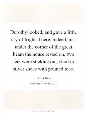 Dorothy looked, and gave a little cry of fright. There, indeed, just under the corner of the great beam the house rested on, two feet were sticking out, shod in silver shoes with pointed toes Picture Quote #1