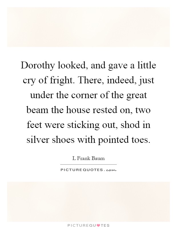 Dorothy looked, and gave a little cry of fright. There, indeed, just under the corner of the great beam the house rested on, two feet were sticking out, shod in silver shoes with pointed toes Picture Quote #1