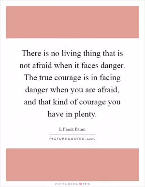 There is no living thing that is not afraid when it faces danger. The true courage is in facing danger when you are afraid, and that kind of courage you have in plenty Picture Quote #1