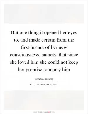 But one thing it opened her eyes to, and made certain from the first instant of her new consciousness, namely, that since she loved him she could not keep her promise to marry him Picture Quote #1