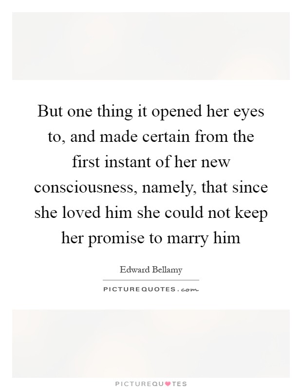 But one thing it opened her eyes to, and made certain from the first instant of her new consciousness, namely, that since she loved him she could not keep her promise to marry him Picture Quote #1
