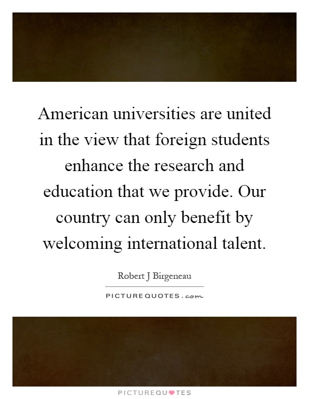 American universities are united in the view that foreign students enhance the research and education that we provide. Our country can only benefit by welcoming international talent Picture Quote #1