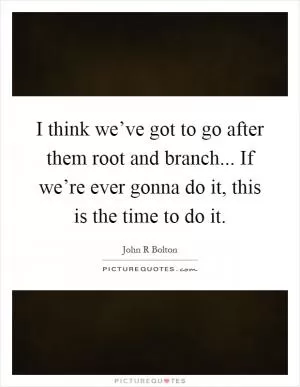 I think we’ve got to go after them root and branch... If we’re ever gonna do it, this is the time to do it Picture Quote #1