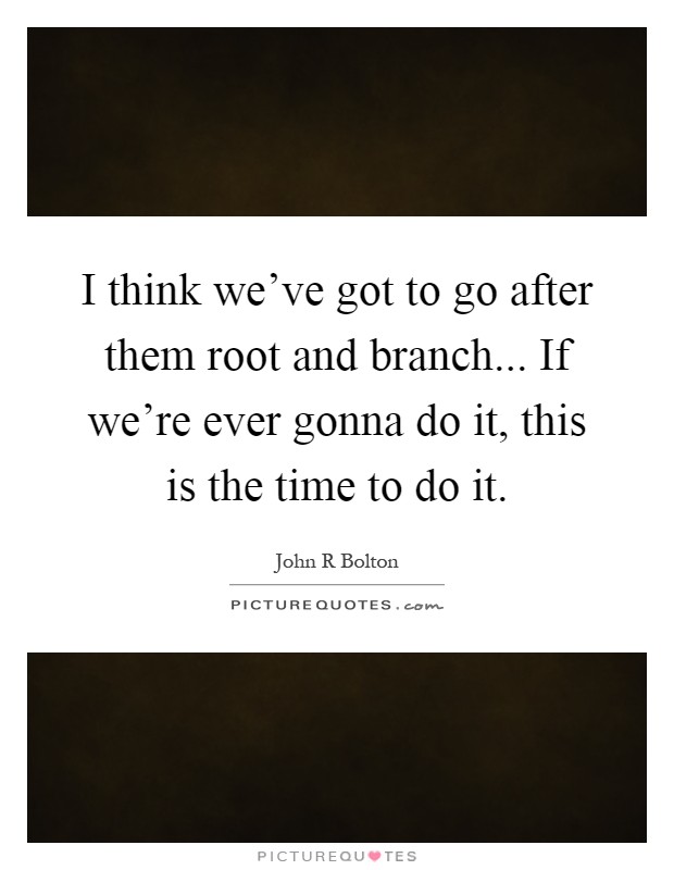 I think we've got to go after them root and branch... If we're ever gonna do it, this is the time to do it Picture Quote #1