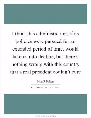 I think this administration, if its policies were pursued for an extended period of time, would take us into decline, but there’s nothing wrong with this country that a real president couldn’t cure Picture Quote #1