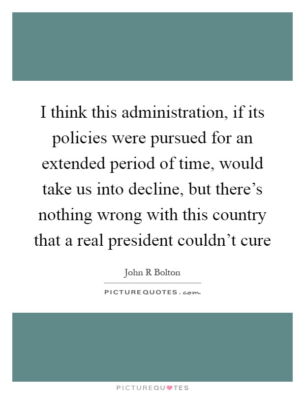 I think this administration, if its policies were pursued for an extended period of time, would take us into decline, but there's nothing wrong with this country that a real president couldn't cure Picture Quote #1