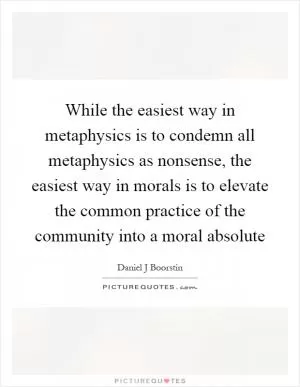 While the easiest way in metaphysics is to condemn all metaphysics as nonsense, the easiest way in morals is to elevate the common practice of the community into a moral absolute Picture Quote #1
