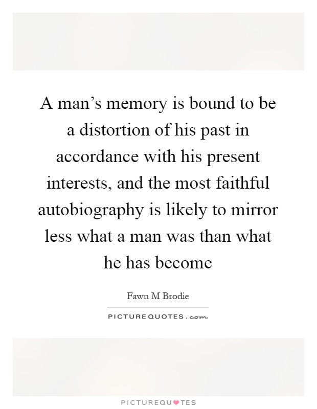 A man's memory is bound to be a distortion of his past in accordance with his present interests, and the most faithful autobiography is likely to mirror less what a man was than what he has become Picture Quote #1
