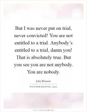 But I was never put on trial, never convicted! You are not entitled to a trial. Anybody’s entitled to a trial, damn you! That is absolutely true. But you see you are not anybody. You are nobody Picture Quote #1