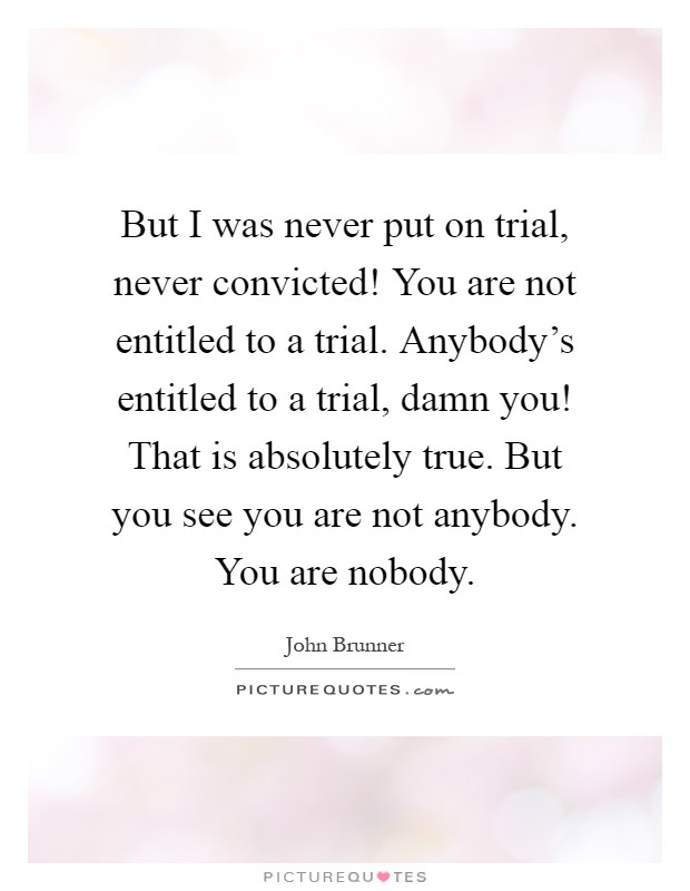 But I was never put on trial, never convicted! You are not entitled to a trial. Anybody's entitled to a trial, damn you! That is absolutely true. But you see you are not anybody. You are nobody Picture Quote #1