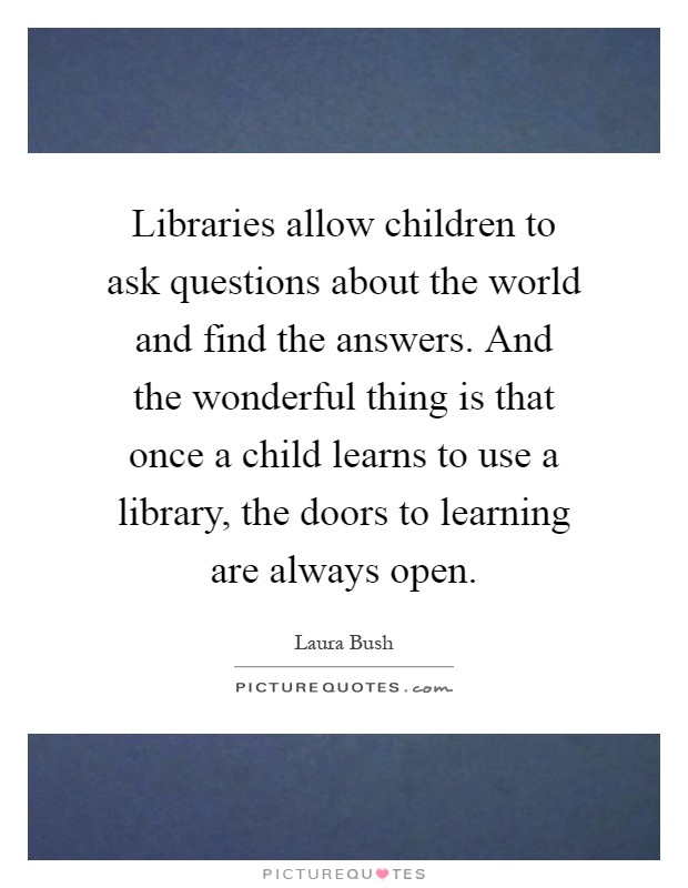 Libraries allow children to ask questions about the world and find the answers. And the wonderful thing is that once a child learns to use a library, the doors to learning are always open Picture Quote #1