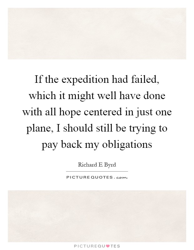 If the expedition had failed, which it might well have done with all hope centered in just one plane, I should still be trying to pay back my obligations Picture Quote #1