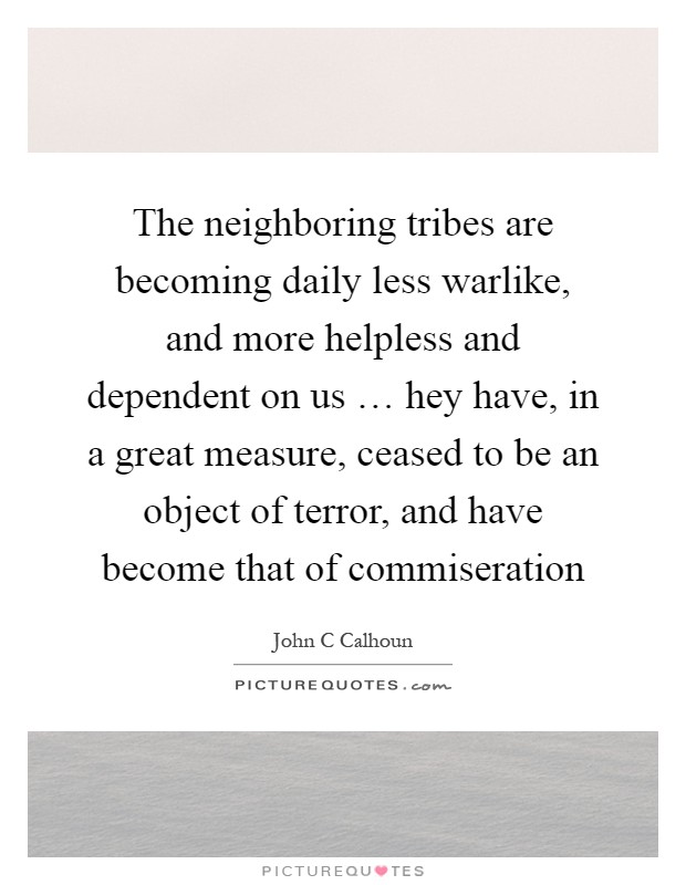 The neighboring tribes are becoming daily less warlike, and more helpless and dependent on us … hey have, in a great measure, ceased to be an object of terror, and have become that of commiseration Picture Quote #1