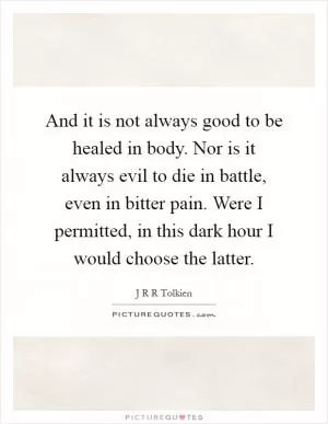 And it is not always good to be healed in body. Nor is it always evil to die in battle, even in bitter pain. Were I permitted, in this dark hour I would choose the latter Picture Quote #1