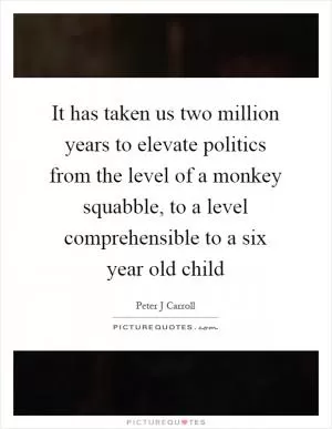 It has taken us two million years to elevate politics from the level of a monkey squabble, to a level comprehensible to a six year old child Picture Quote #1