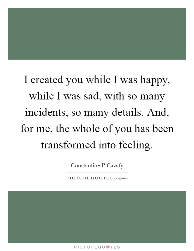 I created you while I was happy, while I was sad, with so many incidents, so many details. And, for me, the whole of you has been transformed into feeling Picture Quote #1