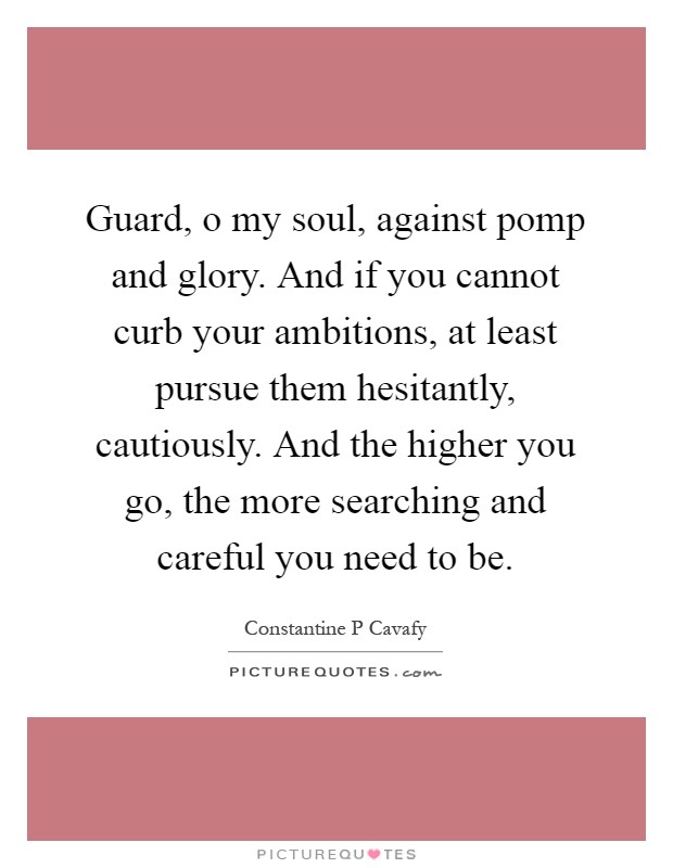 Guard, o my soul, against pomp and glory. And if you cannot curb your ambitions, at least pursue them hesitantly, cautiously. And the higher you go, the more searching and careful you need to be Picture Quote #1