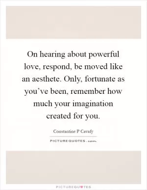 On hearing about powerful love, respond, be moved like an aesthete. Only, fortunate as you’ve been, remember how much your imagination created for you Picture Quote #1