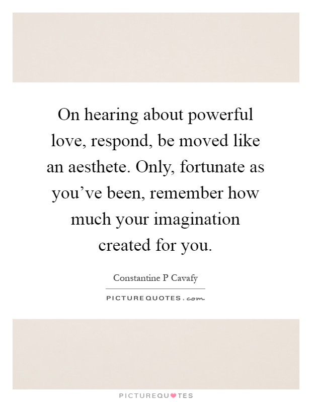On hearing about powerful love, respond, be moved like an aesthete. Only, fortunate as you've been, remember how much your imagination created for you Picture Quote #1