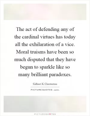 The act of defending any of the cardinal virtues has today all the exhilaration of a vice. Moral truisms have been so much disputed that they have begun to sparkle like so many brilliant paradoxes Picture Quote #1