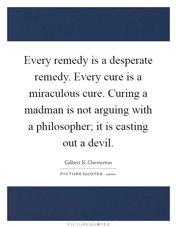 Every remedy is a desperate remedy. Every cure is a miraculous cure. Curing a madman is not arguing with a philosopher; it is casting out a devil Picture Quote #1