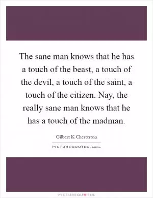 The sane man knows that he has a touch of the beast, a touch of the devil, a touch of the saint, a touch of the citizen. Nay, the really sane man knows that he has a touch of the madman Picture Quote #1