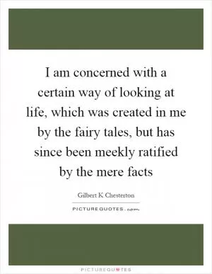 I am concerned with a certain way of looking at life, which was created in me by the fairy tales, but has since been meekly ratified by the mere facts Picture Quote #1