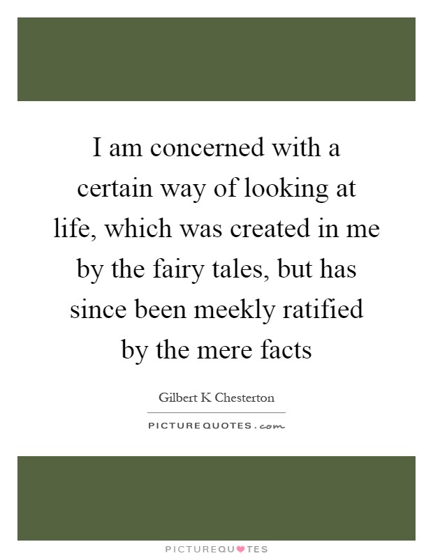 I am concerned with a certain way of looking at life, which was created in me by the fairy tales, but has since been meekly ratified by the mere facts Picture Quote #1