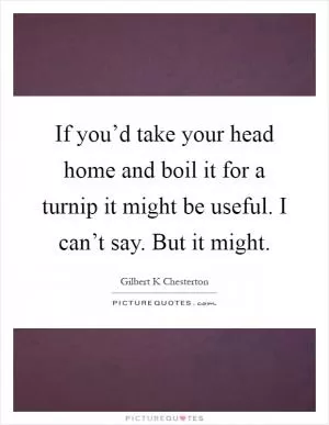 If you’d take your head home and boil it for a turnip it might be useful. I can’t say. But it might Picture Quote #1