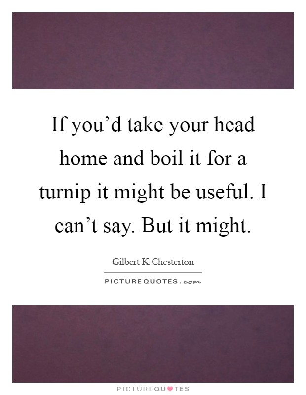 If you'd take your head home and boil it for a turnip it might be useful. I can't say. But it might Picture Quote #1