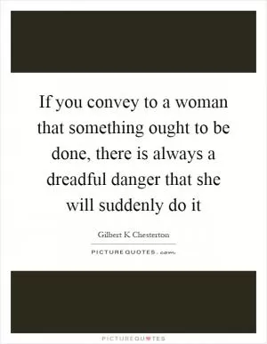 If you convey to a woman that something ought to be done, there is always a dreadful danger that she will suddenly do it Picture Quote #1