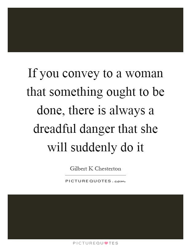 If you convey to a woman that something ought to be done, there is always a dreadful danger that she will suddenly do it Picture Quote #1