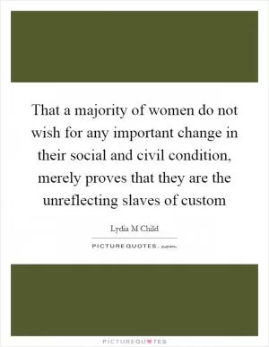 That a majority of women do not wish for any important change in their social and civil condition, merely proves that they are the unreflecting slaves of custom Picture Quote #1