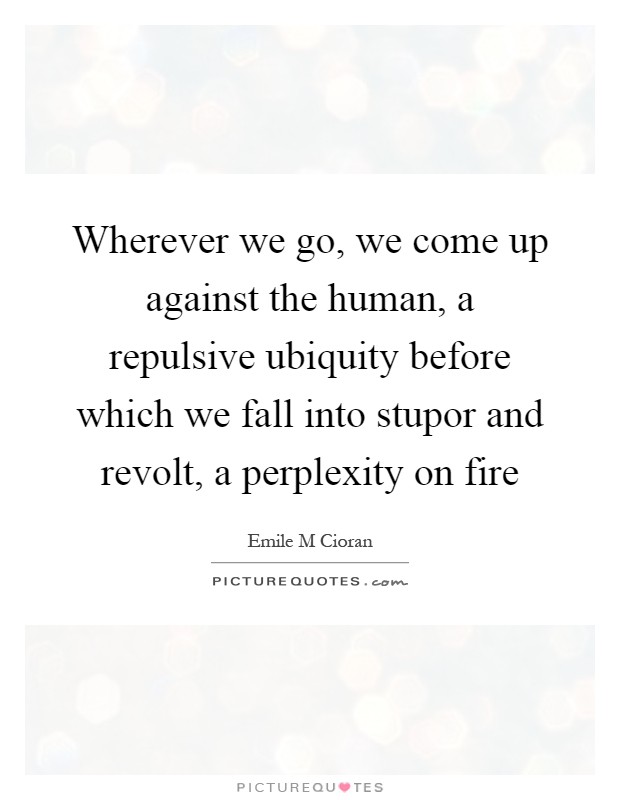 Wherever we go, we come up against the human, a repulsive ubiquity before which we fall into stupor and revolt, a perplexity on fire Picture Quote #1