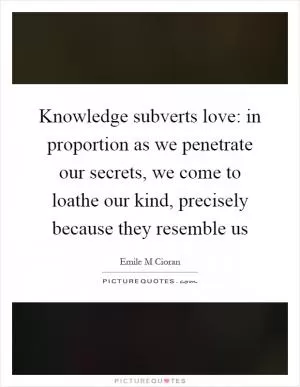 Knowledge subverts love: in proportion as we penetrate our secrets, we come to loathe our kind, precisely because they resemble us Picture Quote #1