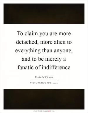 To claim you are more detached, more alien to everything than anyone, and to be merely a fanatic of indifference Picture Quote #1