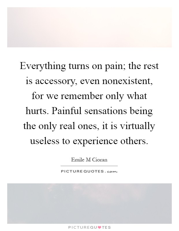 Everything turns on pain; the rest is accessory, even nonexistent, for we remember only what hurts. Painful sensations being the only real ones, it is virtually useless to experience others Picture Quote #1
