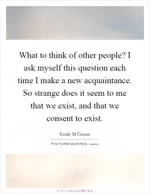 What to think of other people? I ask myself this question each time I make a new acquaintance. So strange does it seem to me that we exist, and that we consent to exist Picture Quote #1
