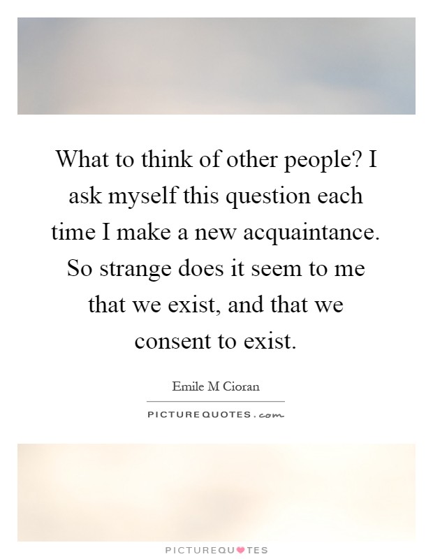 What to think of other people? I ask myself this question each time I make a new acquaintance. So strange does it seem to me that we exist, and that we consent to exist Picture Quote #1
