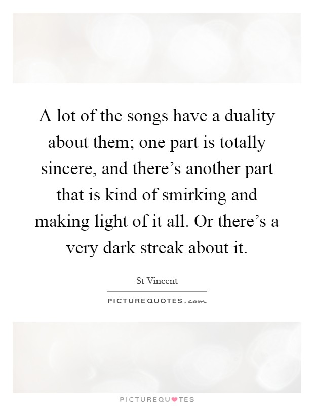 A lot of the songs have a duality about them; one part is totally sincere, and there's another part that is kind of smirking and making light of it all. Or there's a very dark streak about it Picture Quote #1