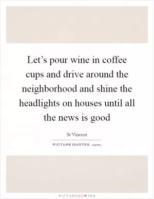 Let’s pour wine in coffee cups and drive around the neighborhood and shine the headlights on houses until all the news is good Picture Quote #1
