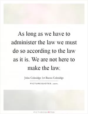 As long as we have to administer the law we must do so according to the law as it is. We are not here to make the law Picture Quote #1