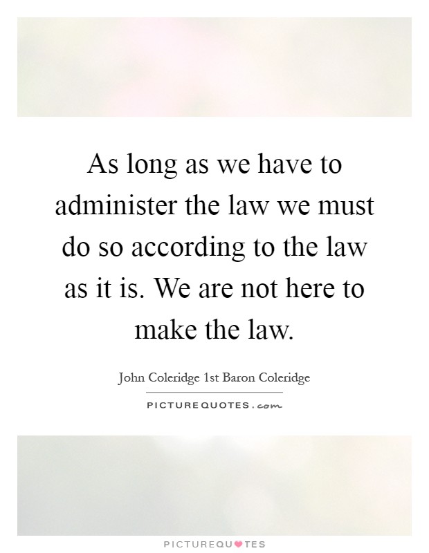 As long as we have to administer the law we must do so according to the law as it is. We are not here to make the law Picture Quote #1
