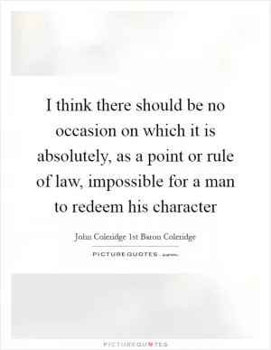 I think there should be no occasion on which it is absolutely, as a point or rule of law, impossible for a man to redeem his character Picture Quote #1