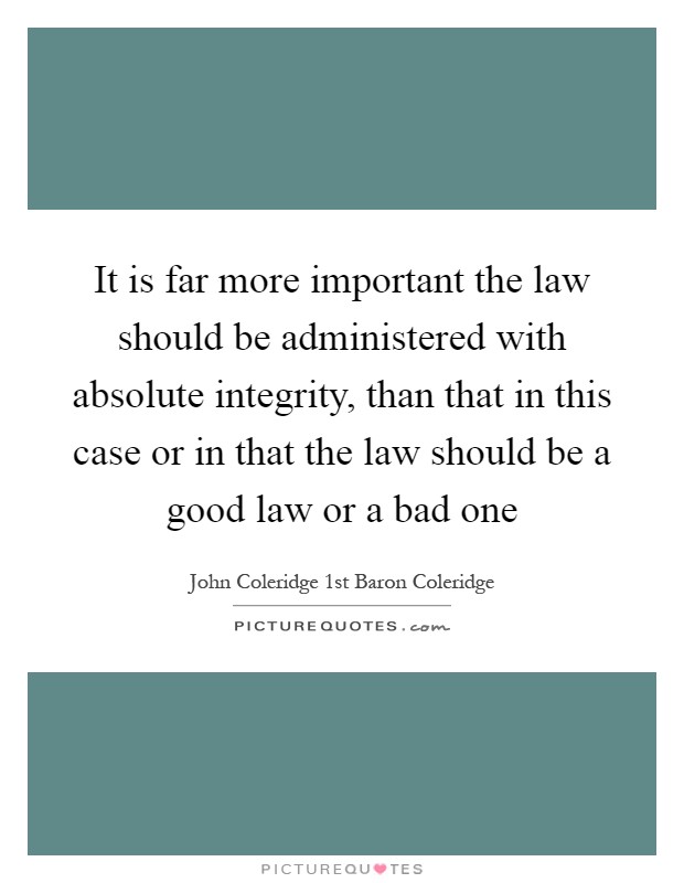 It is far more important the law should be administered with absolute integrity, than that in this case or in that the law should be a good law or a bad one Picture Quote #1
