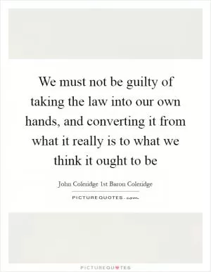 We must not be guilty of taking the law into our own hands, and converting it from what it really is to what we think it ought to be Picture Quote #1