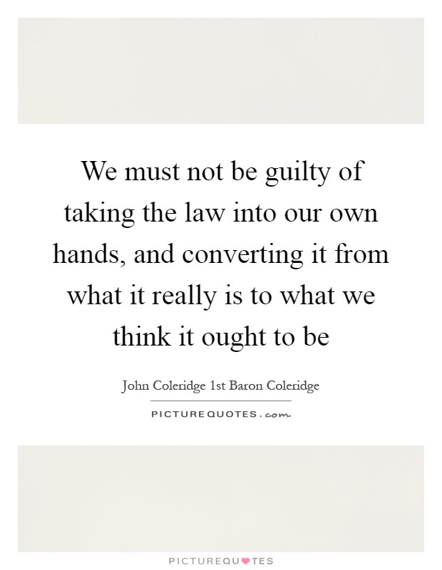 We must not be guilty of taking the law into our own hands, and converting it from what it really is to what we think it ought to be Picture Quote #1