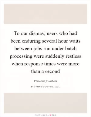 To our dismay, users who had been enduring several hour waits between jobs run under batch processing were suddenly restless when response times were more than a second Picture Quote #1