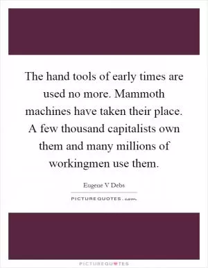 The hand tools of early times are used no more. Mammoth machines have taken their place. A few thousand capitalists own them and many millions of workingmen use them Picture Quote #1